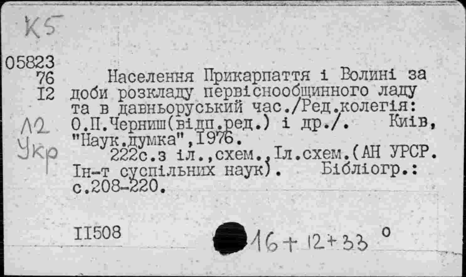 ﻿05823
76
12
лг
Населення Прикарпаття і Волині за доби розкладу первіснообщинного ладу та в давньоруський час./Ред.колегія: О.П.ЧернишСвідПдред.) і др./. Киів, ’’Наук .думка", ї 976.
222с.з іл. »схем..Іл.схем.(АН УРСР. Ін-т суспільних наук). Бібліогр.: с.208-220.
ІІ508
о